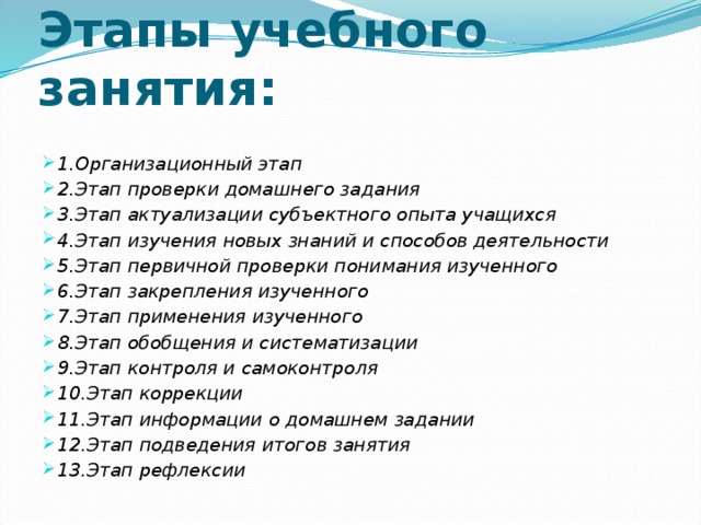 Этапы учебного занятия: 1.Организационный этап 2.Этап проверки домашнего задания 3.Этап актуализации субъектного опыта учащихся 4.Этап изучения новых знаний и способов деятельности 5.Этап первичной проверки понимания изученного 6.Этап закрепления изученного 7.Этап применения изученного 8.Этап обобщения и систематизации 9.Этап контроля и самоконтроля 10.Этап коррекции 11.Этап информации о домашнем задании 12.Этап подведения итогов занятия 13.Этап рефлексии 