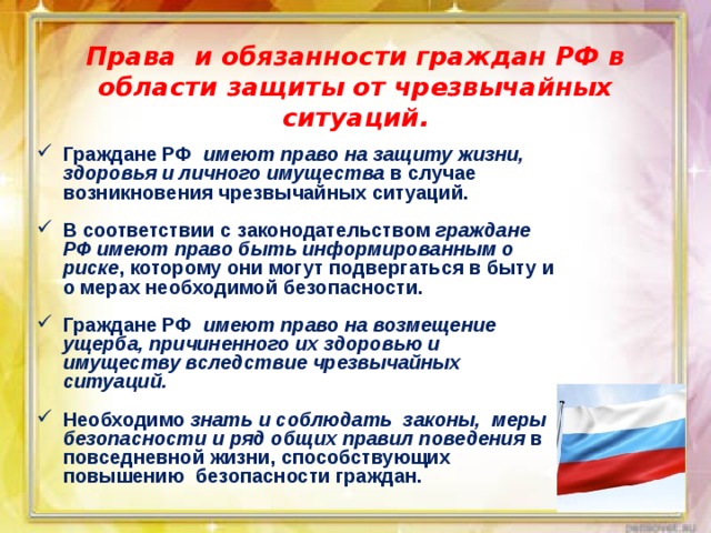Права и обязанности граждан РФ в области защиты от чрезвычайных ситуаций. Граждане РФ имеют право на защиту жизни, здоровья и личного имущества в случае возникновения чрезвычайных ситуаций.  В соответствии с законодательством граждане РФ имеют право быть информированным о риске , которому они могут подвергаться в быту и о мерах необходимой безопасности.  Граждане РФ имеют право на возмещение ущерба, причиненного их здоровью и имуществу вследствие чрезвычайных ситуаций.  Необходимо знать и соблюдать законы, меры безопасности и ряд общих правил поведения в повседневной жизни, способствующих повышению безопасности граждан. 