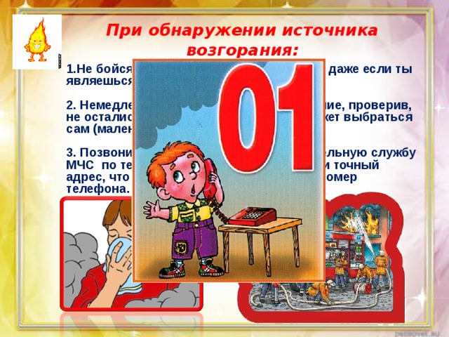 При обнаружении источника возгорания: 1.Не бойся позвать на помощь взрослых, даже если ты являешься виновником пожара.  2. Немедленно покидай горящее помещение, проверив, не остались ли в квартире те, кто не сможет выбраться сам (маленькие дети, больные старики).  3. Позвони в пожарную аварийно-спасательную службу МЧС по телефону « 01». При этом сообщи точный адрес, что и где горит, свою фамилию и номер телефона. 