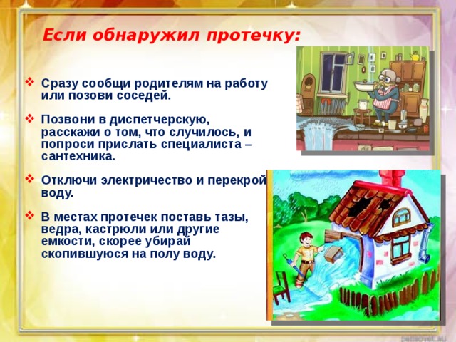 Если обнаружил протечку: Сразу сообщи родителям на работу или позови соседей.  Позвони в диспетчерскую, расскажи о том, что случилось, и попроси прислать специалиста – сантехника.  Отключи электричество и перекрой воду.  В местах протечек поставь тазы, ведра, кастрюли или другие емкости, скорее убирай скопившуюся на полу воду. 