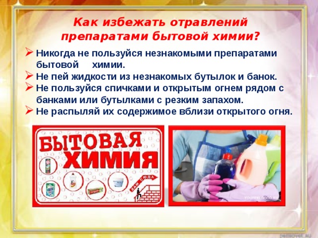 Как избежать отравлений препаратами бытовой химии? Никогда не пользуйся незнакомыми препаратами бытовой химии. Не пей жидкости из незнакомых бутылок и банок. Не пользуйся спичками и открытым огнем рядом с банками или бутылками с резким запахом. Не распыляй их содержимое вблизи открытого огня.    
