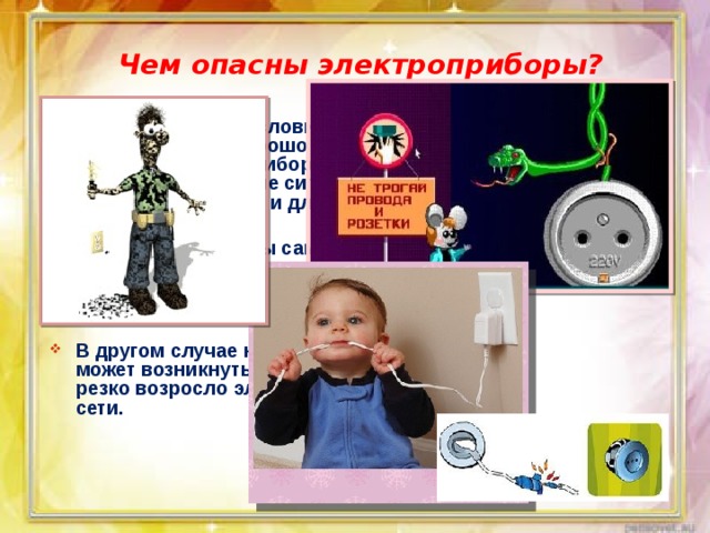 Чем опасны электроприборы? В определенных условиях при использовании хорошо знакомого оборудования и приборов могут возникнуть опасные ситуации для вас, для ваших близких и для дома.  В первом случае вы сами можете создать опасную ситуацию, нарушив правила использования оборудования и бытовых приборов.  В другом случае независимо от вас может возникнуть опасная ситуация: резко возросло электронапряжение в сети. 