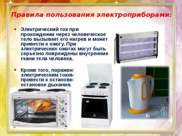 Правила пользования электроприборами: Электрический ток при прохождении через человеческое тело вызывает его нагрев и может привести к ожогу. При электрических ожогах могут быть серьезно повреждены внутренние ткани тела человека.  Кроме того, поражение электрическим током может привести к остановке сердца или к остановке дыхания. 