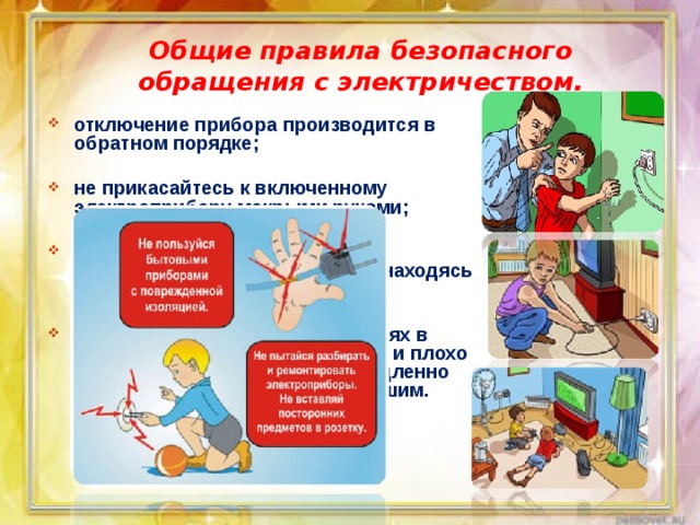 Общие правила безопасного обращения с электричеством. отключение прибора производится в обратном порядке;  не прикасайтесь к включенному электроприбору мокрыми руками;  помните: нельзя пользоваться электрическими устройствами, находясь в воде;  об обнаруженных неисправностях в электроприборах, об оголенных и плохо изолированных проводах немедленно сообщайте родителям или старшим. 