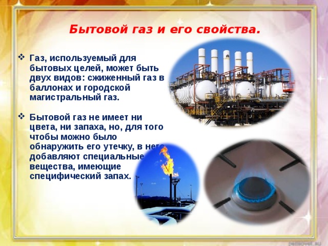 Бытовой газ и его свойства. Газ, используемый для бытовых целей, может быть двух видов: сжиженный газ в баллонах и городской магистральный газ.  Бытовой газ не имеет ни цвета, ни запаха, но, для того чтобы можно было обнаружить его утечку, в него добавляют специальные вещества, имеющие специфический запах. 