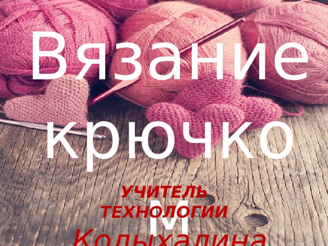 Вязание крючком  УЧИТЕЛЬ ТЕХНОЛОГИИ Колыхалина С. С.  