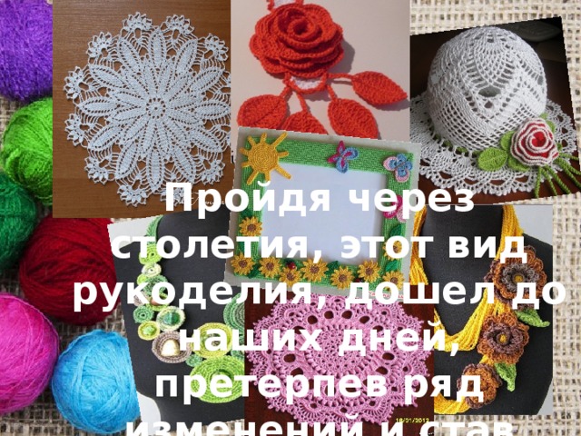 Пройдя через столетия, этот вид рукоделия, дошел до наших дней, претерпев ряд изменений и став более совершенным. 