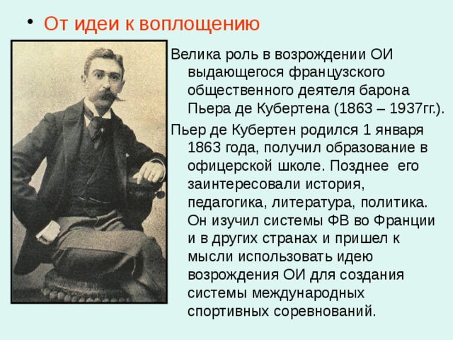  От идеи к воплощению Велика роль в возрождении ОИ выдающегося французского общественного деятеля барона Пьера де Кубертена (1863 – 1937гг.). Пьер де Кубертен родился 1 января 1863 года, получил образование в офицерской школе. Позднее его заинтересовали история, педагогика, литература, политика. Он изучил системы ФВ во Франции и в других странах и пришел к мысли использовать идею возрождения ОИ для создания системы международных спортивных соревнований. 