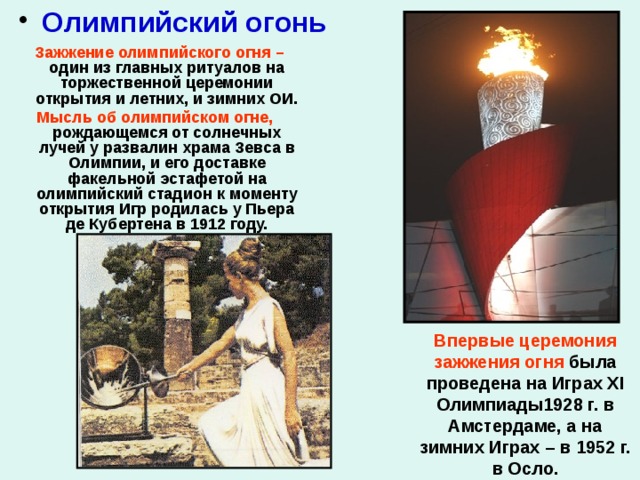  Олимпийский огонь  Зажжение олимпийского огня – один из главных ритуалов на торжественной церемонии открытия и летних, и зимних ОИ. Мысль об олимпийском огне, рождающемся от солнечных лучей у развалин храма Зевса в Олимпии, и его доставке факельной эстафетой на олимпийский стадион к моменту открытия Игр родилась у Пьера де Кубертена в 1912 году.    Впервые церемония зажжения огня была проведена на Играх XI Олимпиады1928 г. в Амстердаме, а на зимних Играх – в 1952 г. в Осло. 