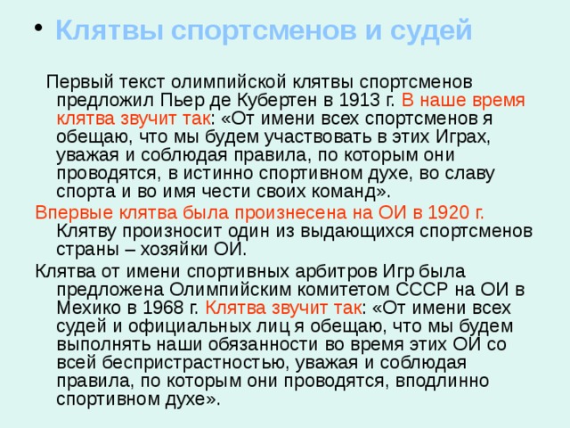  Клятвы спортсменов и судей  Первый текст олимпийской клятвы спортсменов предложил Пьер де Кубертен в 1913 г. В наше время клятва звучит так : «От имени всех спортсменов я обещаю, что мы будем участвовать в этих Играх, уважая и соблюдая правила, по которым они проводятся, в истинно спортивном духе, во славу спорта и во имя чести своих команд». Впервые клятва была произнесена на ОИ в 1920 г. Клятву произносит один из выдающихся спортсменов страны – хозяйки ОИ. Клятва от имени спортивных арбитров Игр была предложена Олимпийским комитетом СССР на ОИ в Мехико в 1968 г. Клятва  звучит так : «От имени всех судей и официальных лиц я обещаю, что мы будем выполнять наши обязанности во время этих ОИ со всей беспристрастностью, уважая и соблюдая правила, по которым они проводятся, вподлинно спортивном духе». 