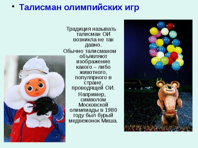  Талисман олимпийских игр  Традиция называть талисман ОИ возникла не так давно. Обычно талисманом объявляют изображение какого – либо животного, популярного в стране, проводящей ОИ.  Например, символом Московской олимпиады в 1980 году был бурый медвежонок Миша. 