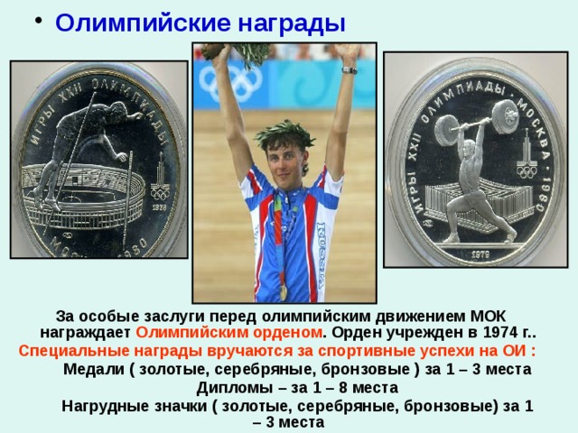  Олимпийские награды  За особые заслуги перед олимпийским движением МОК награждает Олимпийским орденом . Орден учрежден в 1974 г.. Специальные награды вручаются за спортивные успехи на ОИ :  Медали ( золотые, серебряные, бронзовые ) за 1 – 3 места  Дипломы – за 1 – 8 места  Нагрудные значки ( золотые, серебряные, бронзовые) за 1 – 3 места          