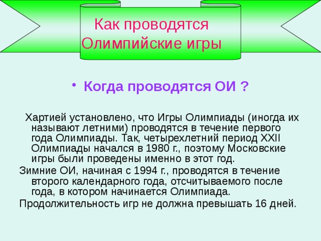 Как проводятся Олимпийские игры Когда проводятся ОИ ?   Хартией установлено, что Игры Олимпиады (иногда их называют летними) проводятся в течение первого года Олимпиады. Так, четырехлетний период XXII Олимпиады начался в 1980 г., поэтому Московские игры были проведены именно в этот год. Зимние ОИ, начиная с 1994 г., проводятся в течение второго календарного года, отсчитываемого после года, в котором начинается Олимпиада. Продолжительность игр не должна превышать 16 дней. 