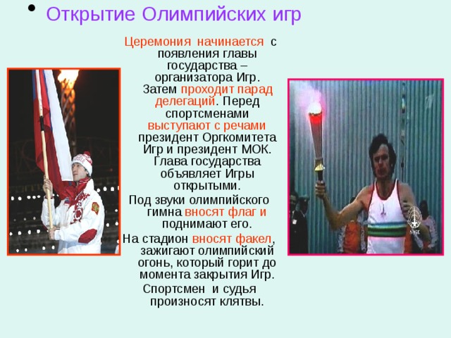  Открытие Олимпийских игр  Церемония начинается с появления главы государства – организатора Игр. Затем проходит парад  делегаций . Перед спортсменами выступают с речами президент Оргкомитета Игр и президент МОК. Глава государства объявляет Игры открытыми. Под звуки олимпийского гимна вносят флаг и поднимают его. На стадион вносят факел , зажигают олимпийский огонь, который горит до момента закрытия Игр. Спортсмен и судья произносят клятвы. 