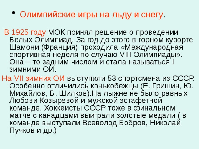  Олимпийские игры на льду и снегу .    В 1925 году МОК принял решение о проведении Белых Олимпиад. За год до этого в горном курорте Шамони (Франция) проходила «Международная спортивная неделя по случаю VIII Олимпиады». Она – то задним числом и стала называться I зимними ОИ. На VII зимних ОИ выступили 53 спортсмена из СССР. Особенно отличились конькобежцы (Е. Гришин, Ю. Михайлов, Б. Шилков).На лыжне не было равных Любови Козыревой и мужской эстафетной команде. Хоккеисты СССР тоже в финальном матче с канадцами выиграли золотые медали ( в команде выступали Всеволод Бобров, Николай Пучков и др.) 