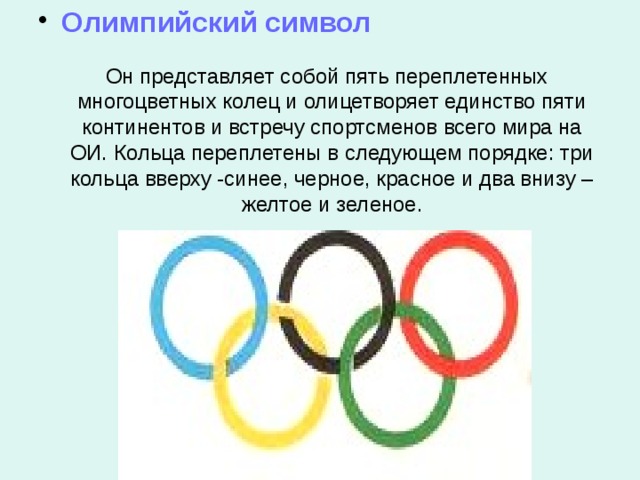  Олимпийский символ  Он представляет собой пять переплетенных многоцветных колец и олицетворяет единство пяти континентов и встречу спортсменов всего мира на ОИ. Кольца переплетены в следующем порядке: три кольца вверху -синее, черное, красное и два внизу – желтое и зеленое. 