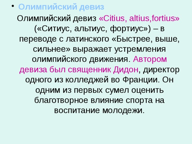  Олимпийский девиз  Олимпийский девиз «Citius, altius,fortius» («Ситиус, альтиус, фортиус») – в переводе с латинского «Быстрее, выше, сильнее» выражает устремления олимпийского движения. Автором девиза был священник Дидон , директор одного из колледжей во Франции. Он одним из первых сумел оценить благотворное влияние спорта на воспитание молодежи. 