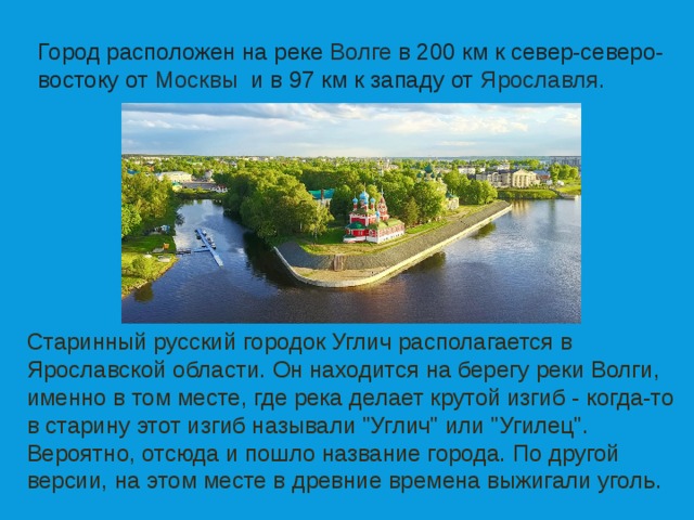Город расположен на реке Волге в 200 км к север-северо-востоку от  Москвы  и в 97 км к западу от  Ярославля. Старинный русский городок Углич располагается в Ярославской области. Он находится на берегу реки Волги, именно в том месте, где река делает крутой изгиб - когда-то в старину этот изгиб называли 