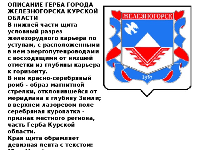 ОПИСАНИЕ ГЕРБА ГОРОДА ЖЕЛЕЗНОГОРСКА КУРСКОЙ ОБЛАСТИ   В нижней части щита условный разрез железорудного карьера по уступам, с расположенными в нем энергопутепроводами с восходящими от низшей отметки из глубины карьера к горизонту.   В нем красно-серебряный ромб - образ магнитной стрелки, отклонившейся от меридиана в глубину Земли; в верхнем лазоревом поле серебряная куропатка - признак местного региона, часть Герба Курской области.   Края щита обрамляет девизная лента с текстом: 