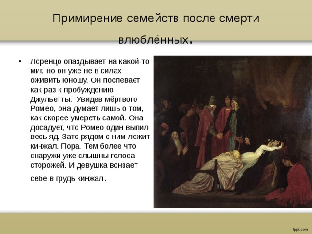 Примирение семейств после смерти влюблённых . Лоренцо опаздывает на какой-то миг, но он уже не в силах оживить юношу. Он поспевает как раз к пробуждению Джульетты. Увидев мёртвого Ромео, она думает лишь о том, как скорее умереть самой. Она досадует, что Ромео один выпил весь яд. Зато рядом с ним лежит кинжал. Пора. Тем более что снаружи уже слышны голоса сторожей. И девушка вонзает себе в грудь кинжал . 