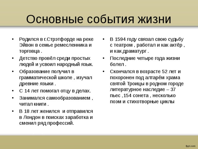 Основные события жизни Родился в г.Стрэтфорде на реке Эйвон в семье ремесленника и торговца . Детство провёл среди простых людей и усвоил народный язык. Образование получил в грамматической школе , изучал древние языки . С 14 лет помогал отцу в делах. Занимался самообразованием , читал книги . В 18 лет женился и отправился в Лондон в поисках заработка и сменил ряд профессий. В 1594 году связал свою судьбу с театром , работал и как актёр , и как драматург . Последние четыре года жизни болел . Скончался в возрасте 52 лет и похоронен под алтарём храма святой Троицы в родном городе литературное наследие – 37 пьес ,154 сонета , несколько поэм и стихотворные циклы 
