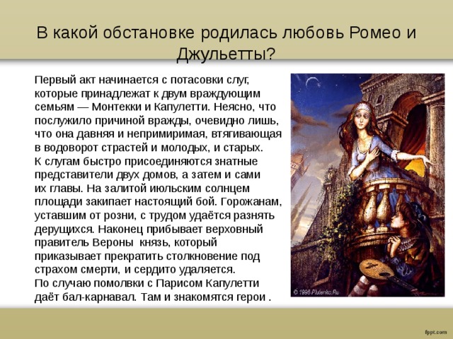 В какой обстановке родилась любовь Ромео и Джульетты? Первый акт начинается с потасовки слуг, которые принадлежат к двум враждующим семьям — Монтекки и Капулетти. Неясно, что послу­жило причиной вражды, очевидно лишь, что она давняя и непримиримая, втягивающая в водоворот страстей и молодых, и старых. К слугам быстро присоединяются знатные представители двух домов, а затем и сами их главы. На залитой июльским солнцем площади закипает настоящий бой. Горожанам, уставшим от розни, с трудом удаётся разнять дерущихся. Наконец прибывает верховный правитель Вероны  князь, который приказывает прекратить столкновение под страхом смерти, и сердито удаляется. По случаю помолвки с Парисом Капулетти даёт бал-карнавал. Там и знакомятся герои . 