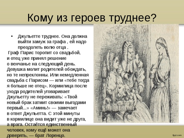 Кому из героев труднее? Джульетте труднее. Она должна выйти замуж за графа , ей надо преодолеть волю отца .   Граф Парис торопит со свадьбой, и отец уже принял решение о венчанье на следующий день. Девушка молит родителей обождать, но те непреклонны. Или немедленная свадьба с Парисом — или «тебе тогда я больше не отец». Кормилица после ухода родителей уговаривает Джульетту не переживать: «Твой новый брак затмит своими выгодами первый...» «Аминь!» — замечает в ответ Джульетта. С этой минуты в кормилице она видит уже не друга, а врага. Остаётся единственный человек, кому ещё может она доверять, — брат Лоренцо.  