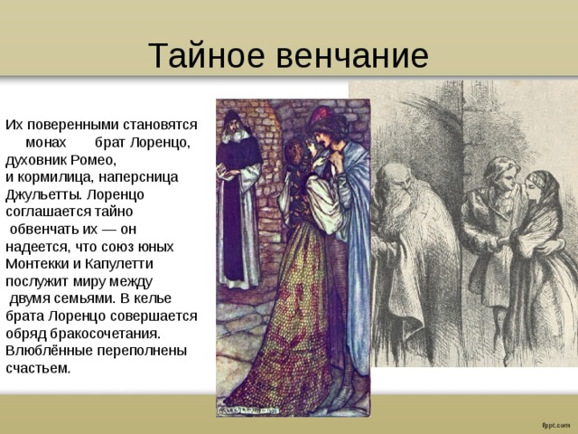 Тайное венчание Их поверенными становятся монах брат Лоренцо, духовник Ромео, и кормилица, наперсница Джульетты. Лоренцо соглашается тайно  обвенчать их — он  надеется, что союз юных Монтекки и Капулетти послужит миру между  двумя семьями. В келье брата Лоренцо совершается обряд бракосочетания. Влюблённые переполнены счастьем. 