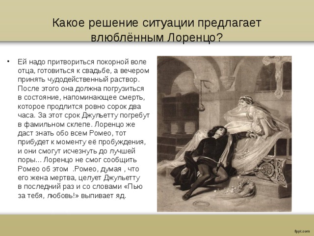 Какое решение ситуации предлагает влюблённым Лоренцо? Ей надо притвориться покорной воле отца, готовиться к свадьбе, а вечером принять чудодейственный раствор. После этого она должна погрузиться в состояние, напоминающее смерть, которое продлится ровно сорок два часа. За этот срок Джульетту погребут в фамильном склепе. Лоренцо же даст знать обо всем Ромео, тот прибудет к моменту её пробуждения, и они смогут исчезнуть до лучшей поры... Лоренцо не смог сообщить Ромео об этом .Ромео, думая , что его жена мертва, целует Джульетту в последний раз и со словами «Пью за тебя, любовь!» выпивает яд. 