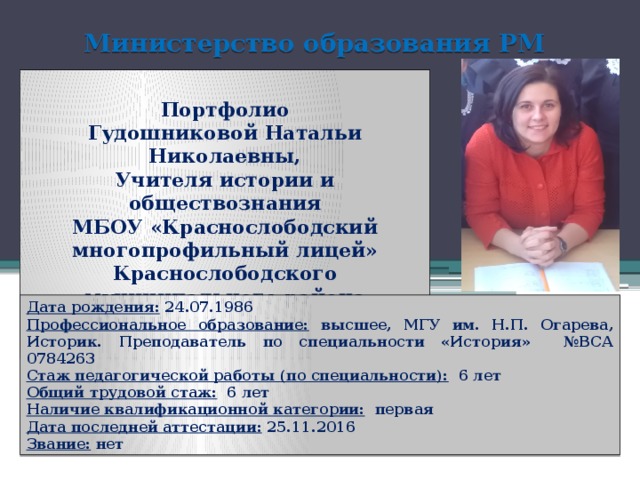 Министерство образования РМ  Портфолио Гудошниковой Натальи Николаевны, Учителя истории и обществознания МБОУ «Краснослободский многопрофильный лицей» Краснослободского муниципального района Республики Мордовия  Дата рождения: 24.07.1986 Профессиональное образование: высшее, МГУ им. Н.П. Огарева, Историк. Преподаватель по специальности «История» №ВСА 0784263 Стаж педагогической работы (по специальности): 6 лет Общий трудовой стаж: 6 лет Наличие квалификационной категории: первая Дата последней аттестации: 25.11.2016 Звание: нет  