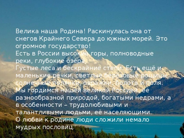 Велика наша Родина! Раскинулась она от снегов Крайнего Севера до южных морей. Это огромное государство! Есть в России высокие горы, полноводные реки, глубокие озёра, Густые леса и бескрайние степи. Есть ещё и маленькие речки, светлые берёзовые рощицы, солнечные полянки, овражки, болота и поля. Мы гордимся нашей великой Россией, её разнообразной природой, богатыми недрами, а в особенности – трудолюбивыми и талантливыми людьми, её населяющими. О любви к родине люди сложили немало мудрых пословиц . 