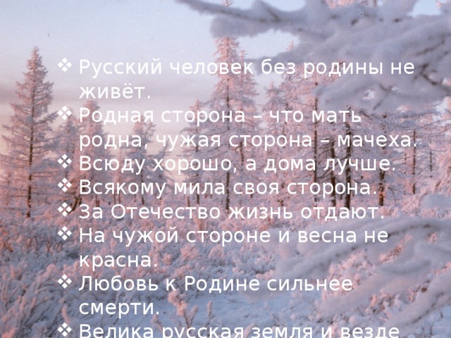 Русский человек без родины не живёт. Родная сторона – что мать родна, чужая сторона – мачеха. Всюду хорошо, а дома лучше. Всякому мила своя сторона. За Отечество жизнь отдают. На чужой стороне и весна не красна. Любовь к Родине сильнее смерти. Велика русская земля и везде солнышко. 