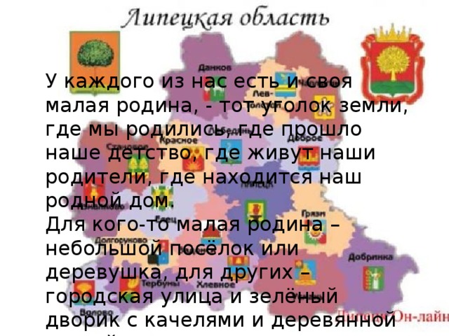 У каждого из нас есть и своя малая родина, - тот уголок земли, где мы родились, где прошло наше детство, где живут наши родители, где находится наш родной дом. Для кого-то малая родина – небольшой посёлок или деревушка, для других – городская улица и зелёный дворик с качелями и деревянной горкой. Словом, малая родина у каждого своя! 