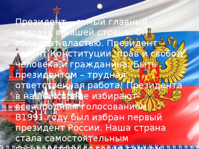 Президент – самый главный человек в нашей стране. Он обладает властью. Президент – гарант Конституции, прав и свобод человека и гражданина. Быть президентом – трудная, ответственная работа! Президента в нашей стране избирают всенародным голосованием. В1991 году был избран первый президент России. Наша страна стала самостоятельным государством со своим гимном, флагом и гербом. 