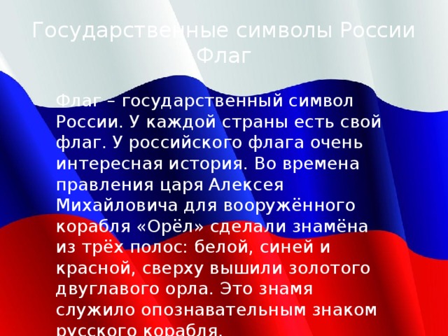 Государственные символы России  Флаг Флаг – государственный символ России. У каждой страны есть свой флаг. У российского флага очень интересная история. Во времена правления царя Алексея Михайловича для вооружённого корабля «Орёл» сделали знамёна из трёх полос: белой, синей и красной, сверху вышили золотого двуглавого орла. Это знамя служило опознавательным знаком русского корабля. 