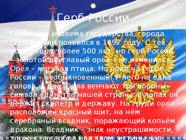 Герб России Герб – это эмблема государства, города. Герб России появился в 1497 году. С тех пор прошло более 500 лет, но герб России – золотой двуглавый орёл – не изменился. Орёл – могучая птица. Но орёл на гербе России – необыкновенный! У него не одна голова, а две. Орла венчают три короны – символ единства нашей страны. В лапах он держит скипетр и державу. На груди орла расположен красный щит, на нём серебряный всадник, поражающий копьём дракона. Всадник – знак неустрашимости, торжества добра над злом, истины над ложью. Герб России – красивый, величественный. 