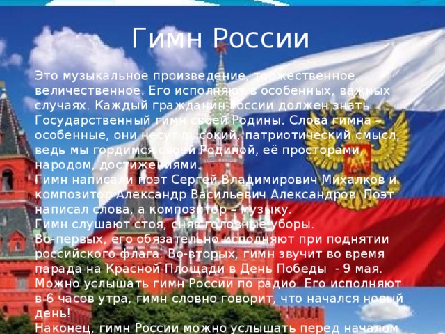 Гимн России Это музыкальное произведение, торжественное, величественное. Его исполняют в особенных, важных случаях. Каждый гражданин России должен знать Государственный гимн своей Родины. Слова гимна – особенные, они несут высокий, патриотический смысл, ведь мы гордимся своей Родиной, её просторами, народом, достижениями. Гимн написали поэт Сергей Владимирович Михалков и композитор Александр Васильевич Александров. Поэт написал слова, а композитор – музыку. Гимн слушают стоя, сняв головные уборы. Во-первых, его обязательно исполняют при поднятии российского флага. Во-вторых, гимн звучит во время парада на Красной Площади в День Победы - 9 мая. Можно услышать гимн России по радио. Его исполняют в 6 часов утра, гимн словно говорит, что начался новый день! Наконец, гимн России можно услышать перед началом спортивных состязаний и во время международных соревнований, он также звучит при награждении медалями российских спортсменов. 
