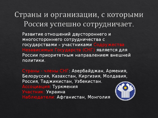 Развитие отношений двустороннего и многостороннего сотрудничества с государствами – участниками Содружества Независимых Государств (СНГ) является для России приоритетным направлением внешней политики. Страны - члены СНГ : Азербайджан, Армения, Белоруссия, Казахстан, Киргизия, Молдавия, Россия, Таджикистан, Узбекистан. Ассоциация : Туркмения Участник: Украина Наблюдатели: Афганистан, Монголия 