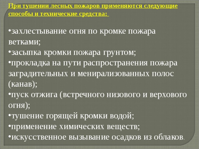 При тушении лесных пожаров применяются следующие способы и технические средства:  захлестывание огня по кромке пожара ветками; засыпка кромки пожара грунтом; прокладка на пути распространения пожара заградительных и менирализованных полос (канав); пуск отжига (встречного низового и верхового огня); тушение горящей кромки водой; применение химических веществ; искусственное вызывание осадков из облаков . 