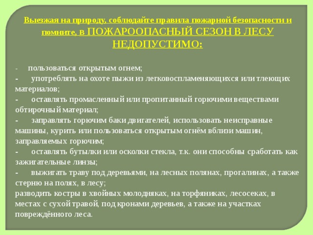 Выезжая на природу, соблюдайте правила пожарной безопасности и помните, в ПОЖАРООПАСНЫЙ СЕЗОН В ЛЕСУ НЕДОПУСТИМО: -       пользоваться открытым огнем; -      употреблять на охоте пыжи из легковоспламеняющихся или тлеющих материалов; -      оставлять промасленный или пропитанный горючими веществами обтирочный материал; -      заправлять горючим баки двигателей, использовать неисправные машины, курить или пользоваться открытым огнём вблизи машин, заправляемых горючим; -      оставлять бутылки или осколки стекла, т.к. они способны сработать как зажигательные линзы; -      выжигать траву под деревьями, на лесных полянах, прогалинах, а также стерню на полях, в лесу; разводить костры в хвойных молодняках, на торфяниках, лесосеках, в местах с сухой травой, под кронами деревьев, а также на участках повреждённого леса. 