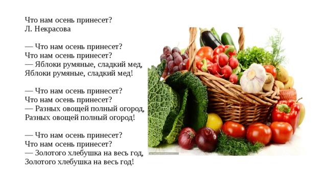 Что нам осень принесет?  Л. Некрасова   — Что нам осень принесет?  Что нам осень принесет?  — Яблоки румяные, сладкий мед,  Яблоки румяные, сладкий мед!   — Что нам осень принесет?  Что нам осень принесет?  — Разных овощей полный огород,  Разных овощей полный огород!   — Что нам осень принесет?  Что нам осень принесет?  — Золотого хлебушка на весь год,  Золотого хлебушка на весь год! 