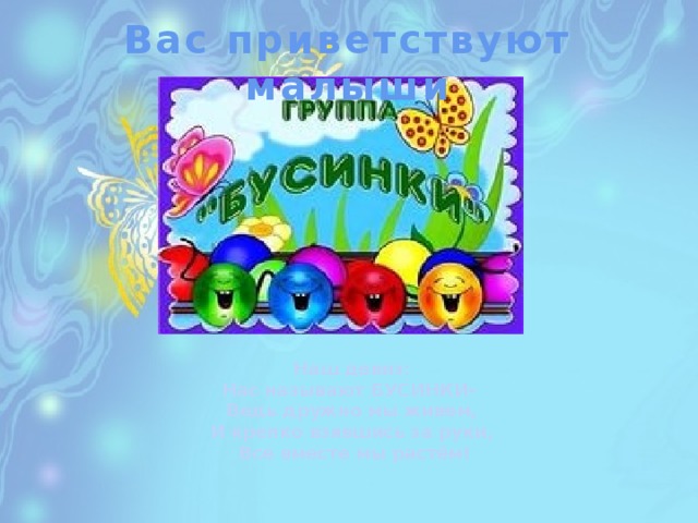 Вас приветствуют малыши Наш девиз: Нас называют БУСИНКИ-  Ведь дружно мы живем,  И крепко взявшись за руки,  Все вместе мы растём! 