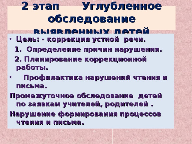 2 этап Углубленное обследование выявленных детей Цель: - коррекция устной речи.  1. Определение причин нарушения.  2. Планирование коррекционной работы.  Профилактика нарушений чтения и письма. Промежуточное обследование детей по заявкам учителей, родителей . Нарушение формирования процессов чтения и письма.  