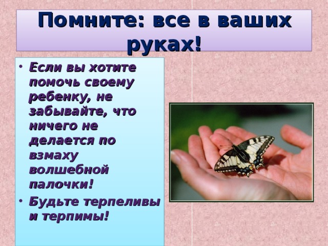 Помните: все в ваших руках! Если вы хотите помочь своему ребенку, не забывайте, что ничего не делается по взмаху волшебной палочки! Будьте терпеливы и терпимы!   