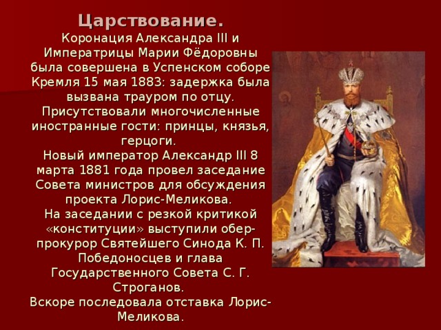 Царствование.  Коронация Александра III и Императрицы Марии Фёдоровны была совершена в Успенском соборе Кремля 15 мая 1883: задержка была вызвана трауром по отцу. Присутствовали многочисленные иностранные гости: принцы, князья, герцоги.  Новый император Александр III 8 марта 1881 года провел заседание Совета министров для обсуждения проекта Лорис-Меликова.  На заседании с резкой критикой «конституции» выступили обер-прокурор Святейшего Синода К. П. Победоносцев и глава Государственного Совета С. Г. Строганов.  Вскоре последовала отставка Лорис-Меликова. 