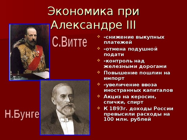 Экономика при Александре III -снижение выкупных платежей -отмена подушной подати -контроль над железными дорогами Повышение пошлин на импорт -увеличение ввоза иностранных капиталов Акциз на керосин, спички, спирт К 1893г. доходы России превысили расходы на 100 млн. рублей 
