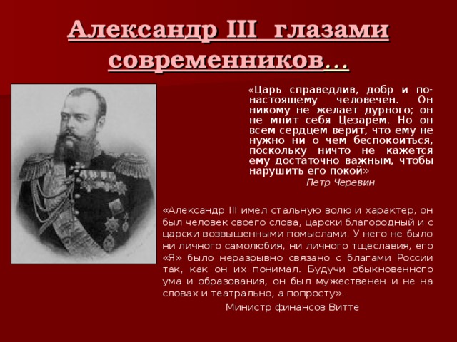 Александр III глазами современников … « Царь справедлив, добр и по-настоящему человечен. Он никому не желает дурного; он не мнит себя Цезарем. Но он всем сердцем верит, что ему не нужно ни о чем беспокоиться, поскольку ничто не кажется ему достаточно важным, чтобы нарушить его покой» Петр Черевин «Александр III имел стальную волю и характер, он был человек своего слова, царски благородный и с царски возвышенными помыслами. У него не было ни личного самолюбия, ни личного тщеславия, его «Я» было неразрывно связано с благами России так, как он их понимал. Будучи обыкновенного ума и образования, он был мужественен и не на словах и театрально, а попросту». Министр финансов Витте 