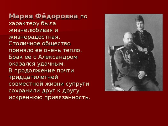 Мария Фёдоровна по характеру была жизнелюбивая и жизнерадостная.  Столичное общество приняло её очень тепло.  Брак её с Александром оказался удачным.  В продолжение почти тридцатилетней совместной жизни супруги сохранили друг к другу искреннюю привязанность. 