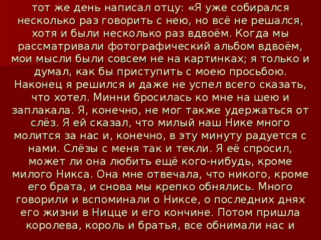 11 июня он решился сделать предложение, о чём в тот же день написал отцу: «Я уже собирался несколько раз говорить с нею, но всё не решался, хотя и были несколько раз вдвоём. Когда мы рассматривали фотографический альбом вдвоём, мои мысли были совсем не на картинках; я только и думал, как бы приступить с моею просьбою. Наконец я решился и даже не успел всего сказать, что хотел. Минни бросилась ко мне на шею и заплакала. Я, конечно, не мог также удержаться от слёз. Я ей сказал, что милый наш Нике много молится за нас и, конечно, в эту минуту радуется с нами. Слёзы с меня так и текли. Я её спросил, может ли она любить ещё кого-нибудь, кроме милого Никса. Она мне отвечала, что никого, кроме его брата, и снова мы крепко обнялись. Много говорили и вспоминали о Никсе, о последних днях его жизни в Ницце и его кончине. Потом пришла королева, король и братья, все обнимали нас и поздравляли. У всех были слёзы на глазах».  