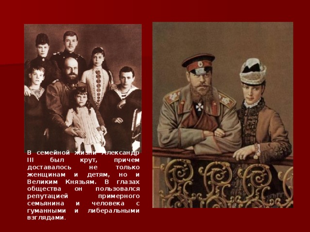 В семейной жизни Александр III был крут, причем доставалось не только женщинам и детям, но и Великим Князьям. В глазах общества он пользовался репутацией примерного семьянина и человека с гуманными и либеральными взглядами .  